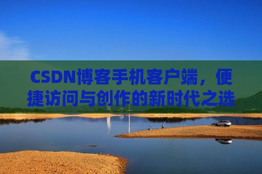 CSDN博客手机客户端，便捷访问与创作的新时代之选